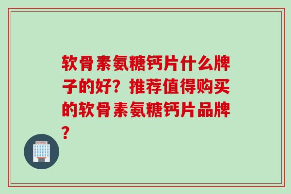 软骨素氨糖钙片什么牌子的好？推荐值得购买的软骨素氨糖钙片品牌？