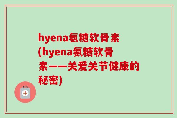 hyena氨糖软骨素(hyena氨糖软骨素——关爱关节健康的秘密)