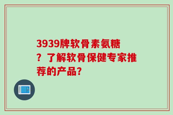 3939牌软骨素氨糖？了解软骨保健专家推荐的产品？