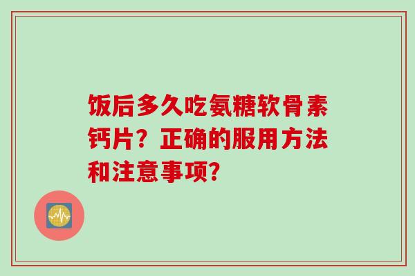 饭后多久吃氨糖软骨素钙片?正确的服用方法和注意事项? 饭后多久吃氨糖软骨素钙片?正确的服用方法和注意事项?