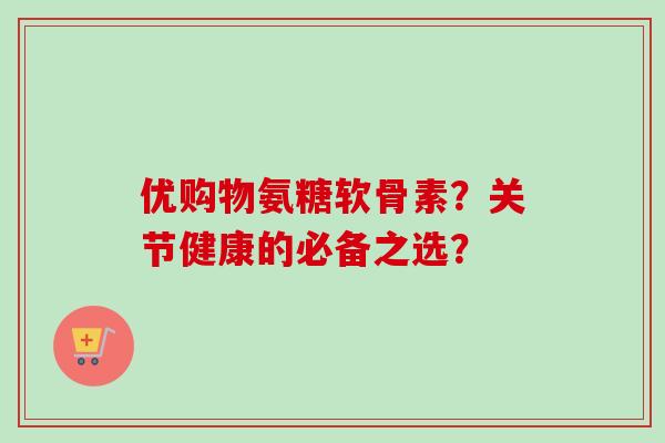 优购物氨糖软骨素？关节健康的必备之选？