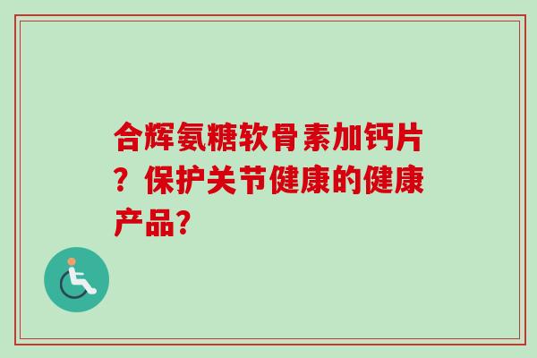 合辉氨糖软骨素加钙片?保护关节健康的健康产品? 合辉氨糖软骨素加钙片?保护关节健康的健康产品?