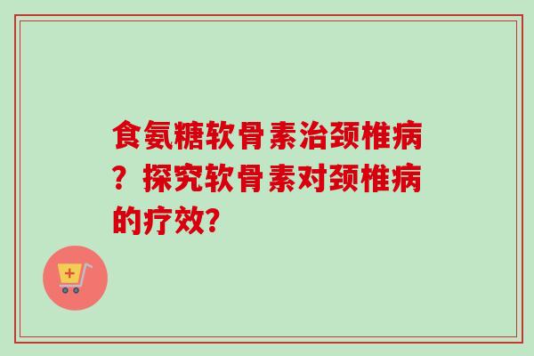 食氨糖软骨素颈椎?探究软骨素对颈椎的疗效? 食氨糖软骨素颈椎?探究软骨素对颈椎的疗效?