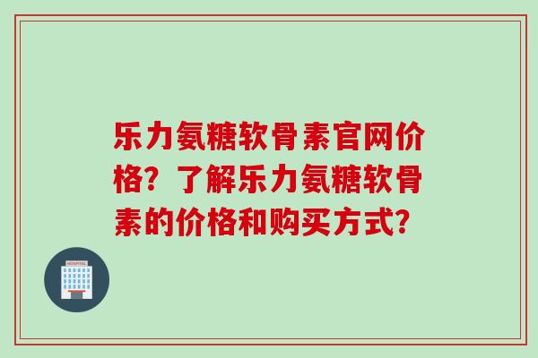乐力氨糖软骨素官网价格？了解乐力氨糖软骨素的价格和购买方式？