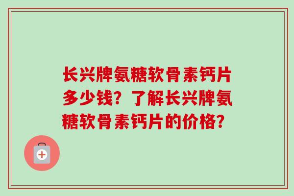 长兴牌氨糖软骨素钙片多少钱？了解长兴牌氨糖软骨素钙片的价格？