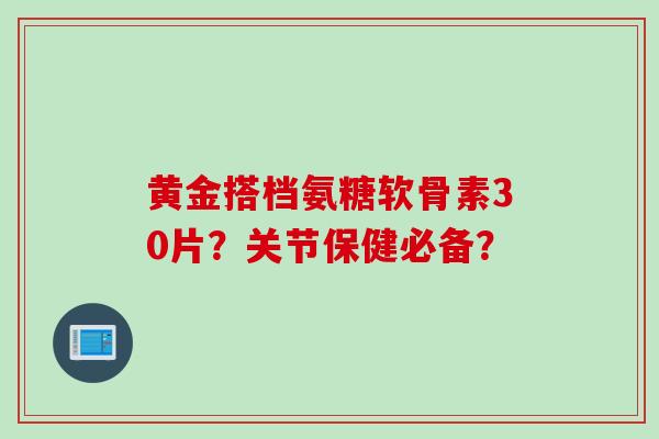黄金搭档氨糖软骨素30片？关节保健必备？