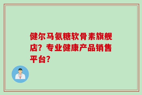 健尔马氨糖软骨素旗舰店？专业健康产品销售平台？
