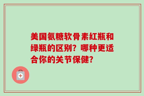 美国氨糖软骨素红瓶和绿瓶的区别?哪种更适合你的关节保健? 美国氨糖软骨素红瓶和绿瓶的区别?哪种更适合你的关节保健?