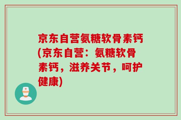 京东自营氨糖软骨素钙(京东自营：氨糖软骨素钙，滋养关节，呵护健康)