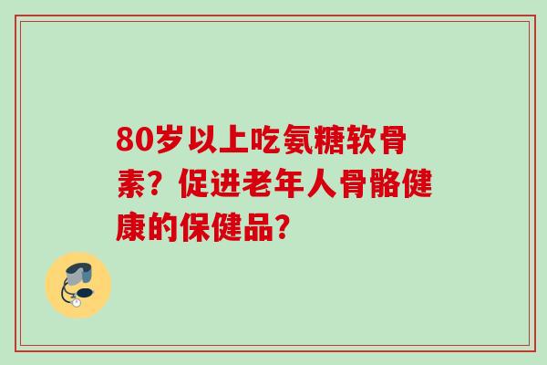 80岁以上吃氨糖软骨素？促进老年人骨骼健康的保健品？