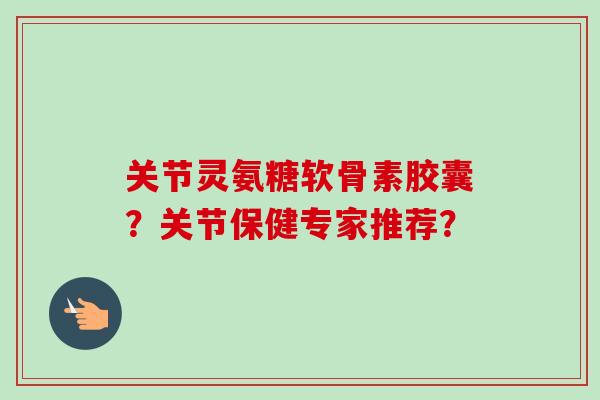 关节灵氨糖软骨素胶囊？关节保健专家推荐？