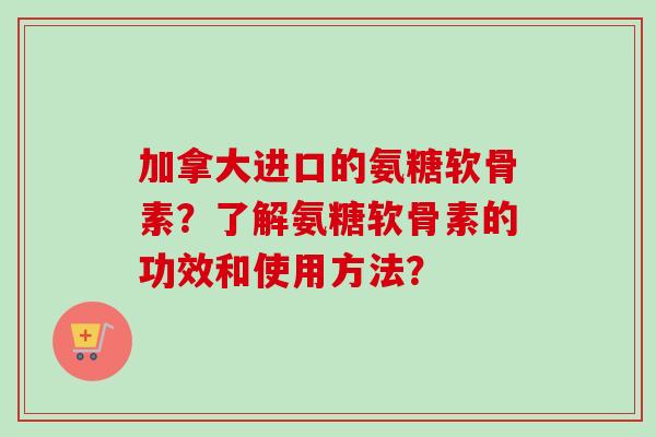 加拿大进口的氨糖软骨素？了解氨糖软骨素的功效和使用方法？