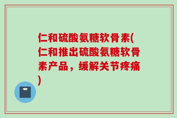 仁和硫酸氨糖软骨素(仁和推出硫酸氨糖软骨素产品，缓解关节疼痛)