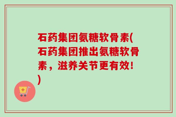 石药集团氨糖软骨素(石药集团推出氨糖软骨素，滋养关节更有效！)
