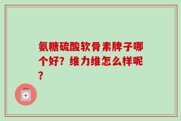 氨糖硫酸软骨素牌子哪个好?维力维怎么样呢? 氨糖硫酸软骨素牌子哪个好?维力维怎么样呢?