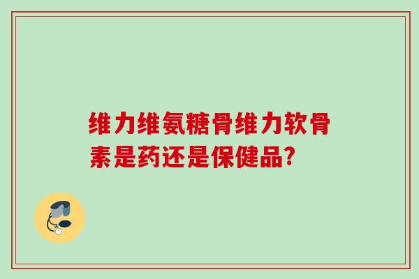 维力维氨糖骨维力软骨素是药还是保健品? 维力维氨糖骨维力软骨素是药还是保健品?