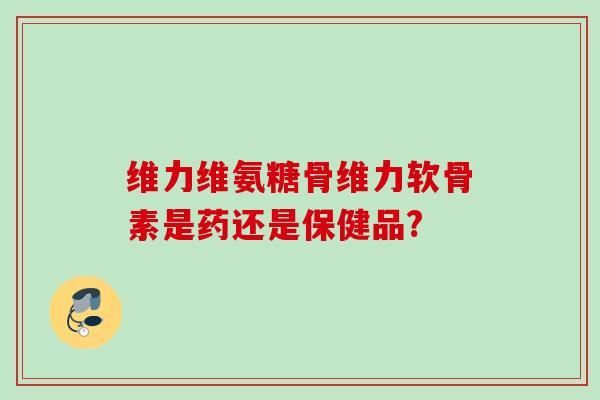 维力维氨糖骨维力软骨素是药还是保健品?