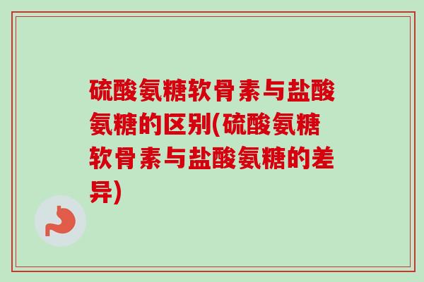 硫酸氨糖软骨素与盐酸氨糖的区别(硫酸氨糖软骨素与盐酸氨糖的差异)