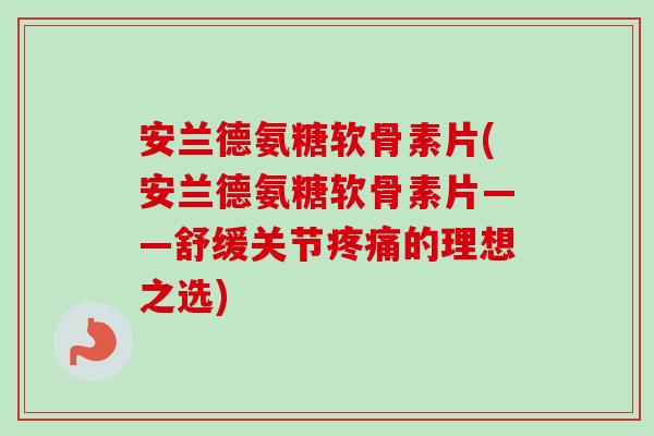 安兰德氨糖软骨素片(安兰德氨糖软骨素片——舒缓关节疼痛的理想之选)