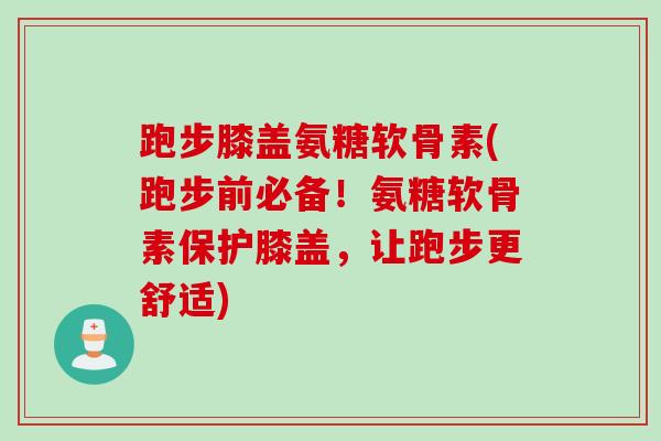 跑步膝盖氨糖软骨素(跑步前必备！氨糖软骨素保护膝盖，让跑步更舒适)