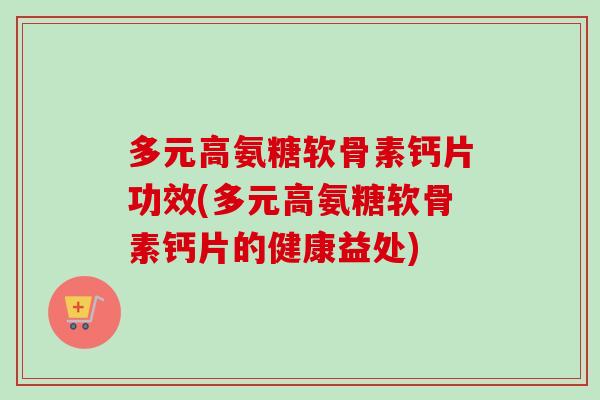 多元高氨糖软骨素钙片功效(多元高氨糖软骨素钙片的健康益处)