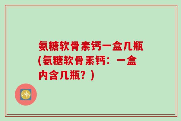 氨糖软骨素钙一盒几瓶(氨糖软骨素钙：一盒内含几瓶？)