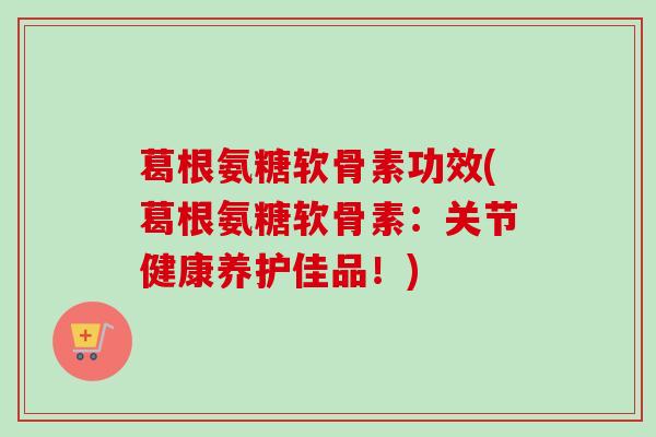 葛根氨糖软骨素功效(葛根氨糖软骨素：关节健康养护佳品！)
