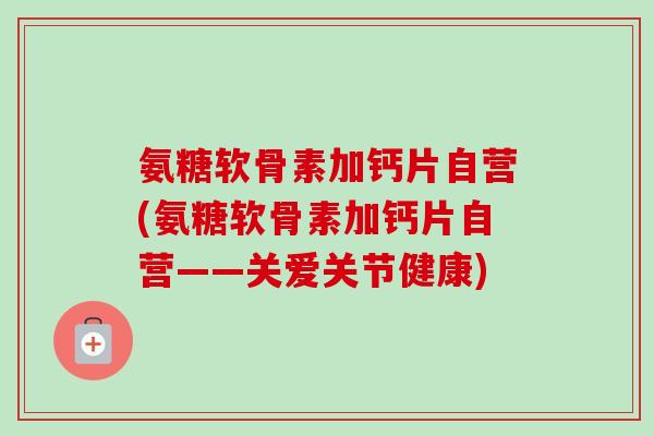 氨糖软骨素加钙片自营(氨糖软骨素加钙片自营——关爱关节健康)