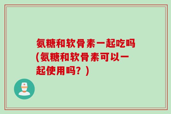 氨糖和软骨素一起吃吗(氨糖和软骨素可以一起使用吗?) 氨糖和软骨素一起吃吗(氨糖和软骨素可以一起使用吗?)