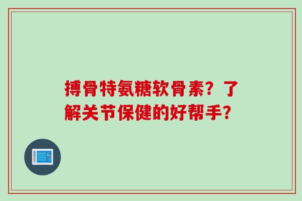 搏骨特氨糖软骨素？了解关节保健的好帮手？