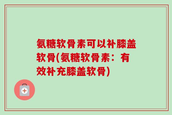 氨糖软骨素可以补膝盖软骨(氨糖软骨素：有效补充膝盖软骨)