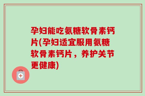 孕妇能吃氨糖软骨素钙片(孕妇适宜服用氨糖软骨素钙片，养护关节更健康)