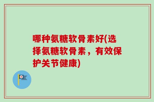 哪种氨糖软骨素好(选择氨糖软骨素，有效保护关节健康)
