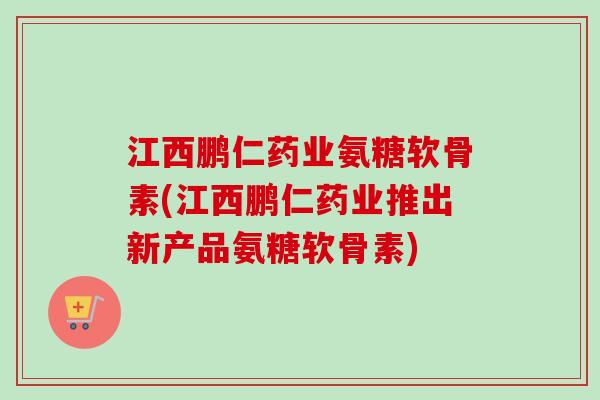 江西鹏仁药业氨糖软骨素(江西鹏仁药业推出新产品氨糖软骨素)