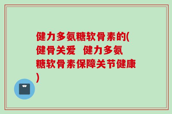 健力多氨糖软骨素的(健骨关爱  健力多氨糖软骨素保障关节健康)