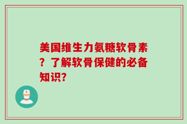 美国维生力氨糖软骨素？了解软骨保健的必备知识？