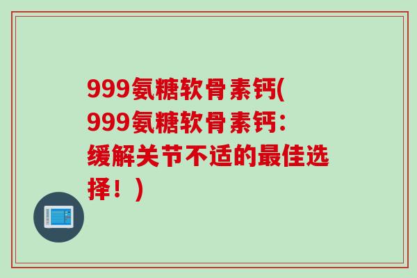 999氨糖软骨素钙(999氨糖软骨素钙：缓解关节不适的最佳选择！)