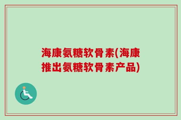 海康氨糖软骨素(海康推出氨糖软骨素产品) 海康氨糖软骨素(海康推出氨糖软骨素产品)