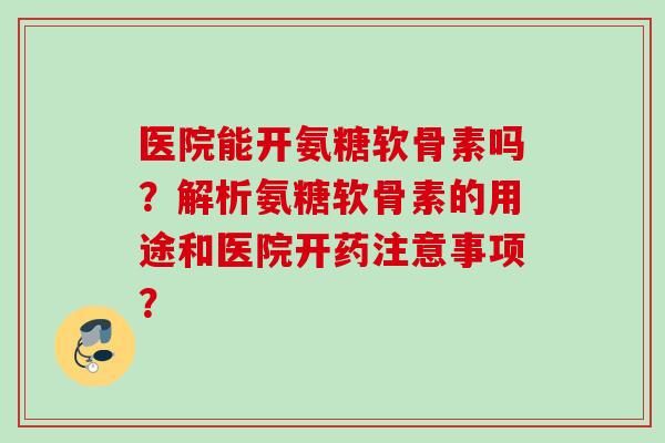 医院能开氨糖软骨素吗?解析氨糖软骨素的用途和医院开药注意事项? 医院能开氨糖软骨素吗?解析氨糖软骨素的用途和医院开药注意事项?