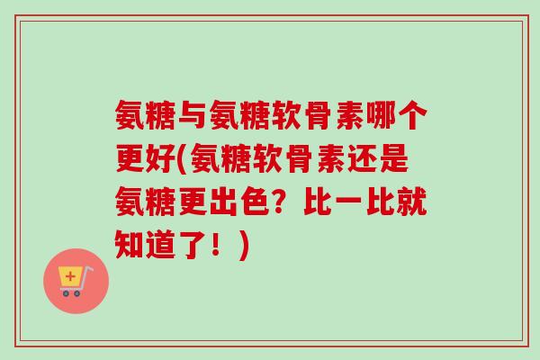 氨糖与氨糖软骨素哪个更好(氨糖软骨素还是氨糖更出色？比一比就知道了！)