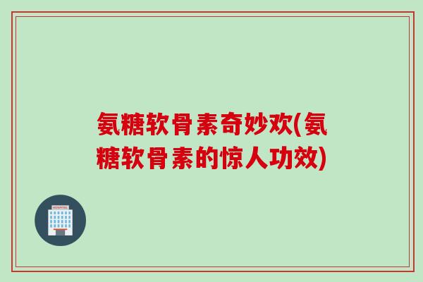 氨糖软骨素奇妙欢(氨糖软骨素的惊人功效)