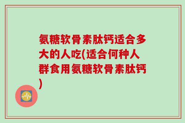 氨糖软骨素肽钙适合多大的人吃(适合何种人群食用氨糖软骨素肽钙) 氨糖软骨素肽钙适合多大的人吃(适合何种人群食用氨糖软骨素肽钙)