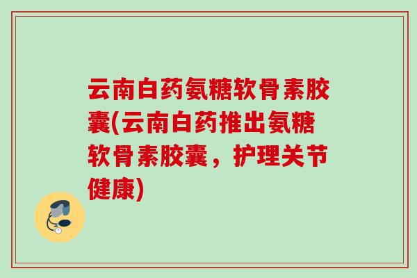 云南白药氨糖软骨素胶囊(云南白药推出氨糖软骨素胶囊，护理关节健康)