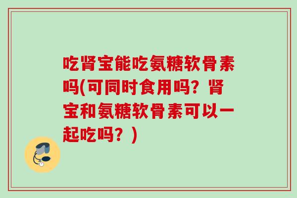 吃肾宝能吃氨糖软骨素吗(可同时食用吗？肾宝和氨糖软骨素可以一起吃吗？)