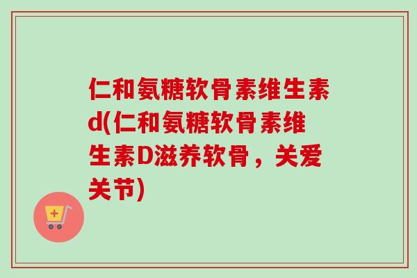 仁和氨糖软骨素维生素d(仁和氨糖软骨素维生素D滋养软骨，关爱关节)