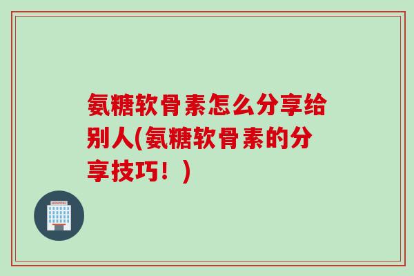 氨糖软骨素怎么分享给别人(氨糖软骨素的分享技巧！)