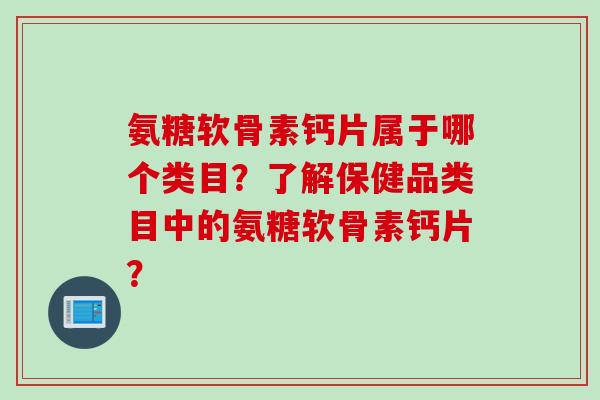 氨糖软骨素钙片属于哪个类目？了解保健品类目中的氨糖软骨素钙片？