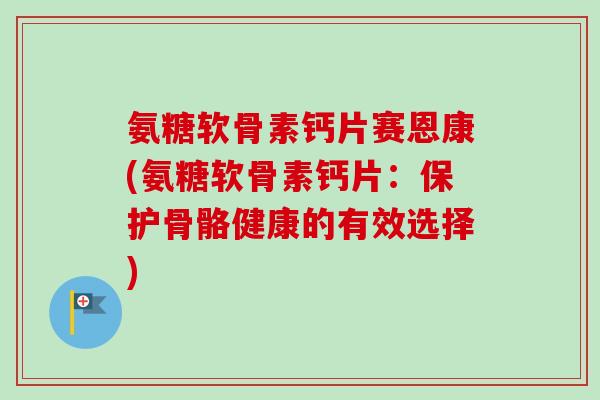 氨糖软骨素钙片赛恩康(氨糖软骨素钙片：保护骨骼健康的有效选择)