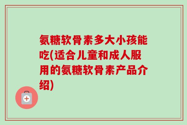 氨糖软骨素多大小孩能吃(适合儿童和成人服用的氨糖软骨素产品介绍)