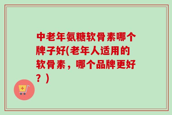 中老年氨糖软骨素哪个牌子好(老年人适用的软骨素，哪个品牌更好？)